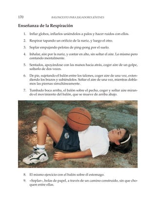Enseñanza de la Respiración
1. Inflar globos, inflarlos uniéndolos a palos y hacer ruidos con ellos.
2. Respirar tapando un orificio de la nariz, y luego el otro.
3. Soplar empujando pelotas de ping-pong por el suelo.
4. Inhalar, aire por la nariz, y contar en alto, sin soltar el aire. Lo mismo pero
contando mentalmente.
5. Sentados, apoyándose con las manos hacia atrás, coger aire de un golpe,
soltarlo de dos veces.
6. De pie, sujetando el balón entre los talones, coger aire de una vez, exten-
diendo los brazos y subiéndolos. Soltar el aire de una vez, mientras dobla-
mos las piernas simultáneamente.
7. Tumbado boca arriba, el balón sobre el pecho, coger y soltar aire miran-
do el movimiento del balón, que se mueve de arriba abajo.
8. El mismo ejercicio con el balón sobre él estomago.
9. «Soplar», bolas de papel, a través de un camino construido, sin que cho-
quen entre ellas.
170 BALONCESTO PARA JUGADORES JÓVENES
 
