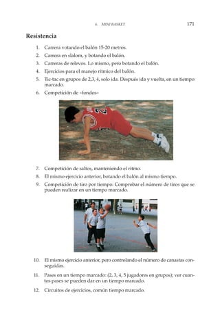 Resistencia
1. Carrera votando el balón 15-20 metros.
2. Carrera en slalom, y botando el balón.
3. Carreras de relevos. Lo mismo, pero botando el balón.
4. Ejercicios para el manejo rítmico del balón.
5. Tic-tac en grupos de 2,3, 4, solo ida. Después ida y vuelta, en un tiempo
marcado.
6. Competición de «fondos»
7. Competición de saltos, manteniendo el ritmo.
8. El mismo ejercicio anterior, botando el balón al mismo tiempo.
9. Competición de tiro por tiempo: Comprobar el número de tiros que se
pueden realizar en un tiempo marcado.
10. El mismo ejercicio anterior, pero controlando el número de canastas con-
seguidas.
11. Pases en un tiempo marcado: (2, 3, 4, 5 jugadores en grupos); ver cuan-
tos pases se pueden dar en un tiempo marcado.
12. Circuitos de ejercicios, común tiempo marcado.
6. MINI BASKET 171
 