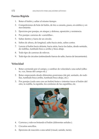 Fuerza Rápida
1. Botar el balón y saltar al mismo tiempo.
2. Competiciones de bote de balón, de tiro a canasta, pases, en estático y en
movimiento.
3. Ejercicios por parejas, en ataque y defensa, oposición y resistencia.
4. Por parejas: carreras de «carretillas».
5. Saltar dentro y fuera de un circulo.
6. Saltos de altura, de longitud, salto hacia atrás, saltos cortos.
7. Lanzar el balón hacia delante, hacia atrás, hacia los lados, desde sentado,
de rodillas, tumbado boca a arriba y boca abajo.
8. Todo tipo de carreras de relevos.
9. Todo tipo de circuitos (estimulando fuerza de salto, fuerza de lanzamiento).
Velocidad
1. Botar corriendo por el campo, y cambiar de velocidad a una señal (silba-
to, voz, líneas del campo etc.)
2. Botar empezando desde diferentes posiciones (de pié, sentado, de rodi-
llas, tumbado boca arriba, tumbado boca abajo, etc.)
3. Por parejas (cada uno con un balón) botar e intentar tocar el balón del
otro, la rodilla, la espalda, los cordones de las zapatillas, etc.
4. Carreras y relevos botando el balón (diferentes señales.).
5. Circuitos sencillos.
6. Ejercicios de reacción a una señal (visual, sonido, tacto).
172 BALONCESTO PARA JUGADORES JÓVENES
 
