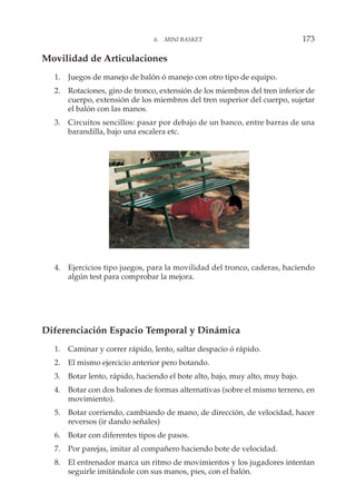 Movilidad de Articulaciones
1. Juegos de manejo de balón ó manejo con otro tipo de equipo.
2. Rotaciones, giro de tronco, extensión de los miembros del tren inferior de
cuerpo, extensión de los miembros del tren superior del cuerpo, sujetar
el balón con las manos.
3. Circuitos sencillos: pasar por debajo de un banco, entre barras de una
barandilla, bajo una escalera etc.
4. Ejercicios tipo juegos, para la movilidad del tronco, caderas, haciendo
algún test para comprobar la mejora.
Diferenciación Espacio Temporal y Dinámica
1. Caminar y correr rápido, lento, saltar despacio ó rápido.
2. El mismo ejercicio anterior pero botando.
3. Botar lento, rápido, haciendo el bote alto, bajo, muy alto, muy bajo.
4. Botar con dos balones de formas alternativas (sobre el mismo terreno, en
movimiento).
5. Botar corriendo, cambiando de mano, de dirección, de velocidad, hacer
reversos (ir dando señales)
6. Botar con diferentes tipos de pasos.
7. Por parejas, imitar al compañero haciendo bote de velocidad.
8. El entrenador marca un ritmo de movimientos y los jugadores intentan
seguirle imitándole con sus manos, pies, con el balón.
6. MINI BASKET 173
 