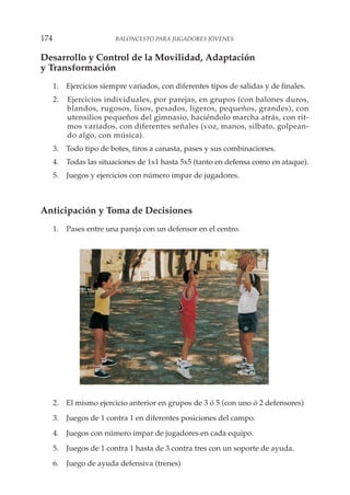 Desarrollo y Control de la Movilidad, Adaptación
y Transformación
1. Ejercicios siempre variados, con diferentes tipos de salidas y de finales.
2. Ejercicios individuales, por parejas, en grupos (con balones duros,
blandos, rugosos, lisos, pesados, ligeros, pequeños, grandes), con
utensilios pequeños del gimnasio, haciéndolo marcha atrás, con rit-
mos variados, con diferentes señales (voz, manos, silbato, golpean-
do algo, con música).
3. Todo tipo de botes, tiros a canasta, pases y sus combinaciones.
4. Todas las situaciones de 1x1 hasta 5x5 (tanto en defensa como en ataque).
5. Juegos y ejercicios con número impar de jugadores.
Anticipación y Toma de Decisiones
1. Pases entre una pareja con un defensor en el centro.
2. El mismo ejercicio anterior en grupos de 3 ó 5 (con uno ó 2 defensores)
3. Juegos de 1 contra 1 en diferentes posiciones del campo.
4. Juegos con número impar de jugadores en cada equipo.
5. Juegos de 1 contra 1 hasta de 3 contra tres con un soporte de ayuda.
6. Juego de ayuda defensiva (trenes)
174 BALONCESTO PARA JUGADORES JÓVENES
 