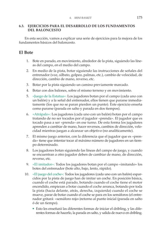 6.3. EJERCICIOS PARA EL DESARROLLO DE LOS FUNDAMENTOS
DEL BALONCESTO
En esta sección, vamos a explicar una serie de ejercicios para la mejora de los
fundamentos básicos del baloncesto.
El Bote
1. Bote en parado, en movimiento, alrededor de la pista, siguiendo las líne-
as del campo, en el medio del campo.
2. En medio de la pista, botar siguiendo las instrucciones de señales del
entrenador (voz, silbato, golpeo, palmas, etc.), cambio de velocidad, de
dirección, cambio de mano, reverso, etc.
3. Botar por la pista siguiendo un camino previamente marcado.
4. Botar con dos balones, sobre el mismo terreno y en movimiento.
5. «Juego de la Estatua»: Los jugadores botan por el campo (cada uno con
un balón) y a la señal del entrenador, ellos tienen que pararse inmedia-
tamente (los que no se paran pierden un punto). Este ejercicio enseña
como pararse (parada en salto y parada en dos tiempos).
6. «Atrápalo»: Los jugadores (cada uno con un balón) botan por el campo
tratando de no ser tocados por el jugador «prenda». El jugador que es
tocado pasa a ser «prenda» en ese turno. De esta forma los jugadores
aprenden a cambiar de mano, hacer reversos, cambios de dirección, velo-
cidad mientras juegan a alcanzar un objetivo (no analíticamente).
7. El mismo juego anterior, con la diferencia que el jugador que es «pren-
da» tiene que intentar tocar al máximo número de jugadores en un tiem-
po determinado.
8. Los jugadores botan siguiendo las líneas del campo de juego, y cuando
se encuentran a otro jugador deben de cambiar de mano, de dirección,
reverso, etc.
9. «El imitador»: Todos los jugadores botan por el campo «imitando» los
botes del entrenador (bote alto, bajo, lento, rápido).
10. «El juego del coche»: Todos los jugadores (cada uno con un balón) espar-
cidos por la pista de juego han de imitar un coche. En posición básica,
cuando el coche está parado, botando cuando el coche tiene el motor
encendido, empiezan a botar cuando el coche arranca, botando por toda
la pista (hacia delante, atrás, derecha, izquierda) cuando el coche se
mueve, parar de botar cuando el coche se para en los semáforos (el entre-
nador gritará: «semáforo rojo»)retorno al punto inicial (parada en salto
ó de un tiempo).
• Esto les enseñará las diferentes formas de iniciar el dribling, y las dife-
rentes formas de hacerlo, la parada en salto, y salida de nuevo en dribling.
6. MINI BASKET 175
 