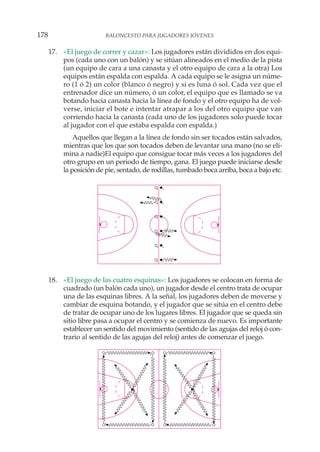 17. «El juego de correr y cazar»: Los jugadores están divididos en dos equi-
pos (cada uno con un balón) y se sitúan alineados en el medio de la pista
(un equipo de cara a una canasta y el otro equipo de cara a la otra) Los
equipos están espalda con espalda. A cada equipo se le asigna un núme-
ro (1 ó 2) un color (blanco ó negro) y si es luna ó sol. Cada vez que el
entrenador dice un número, ó un color, el equipo que es llamado se va
botando hacia canasta hacia la línea de fondo y el otro equipo ha de vol-
verse, iniciar el bote e intentar atrapar a los del otro equipo que van
corriendo hacia la canasta (cada uno de los jugadores solo puede tocar
al jugador con el que estaba espalda con espalda.)
Aquellos que llegan a la línea de fondo sin ser tocados están salvados,
mientras que los que son tocados deben de levantar una mano (no se eli-
mina a nadie)El equipo que consigue tocar más veces a los jugadores del
otro grupo en un periodo de tiempo, gana. El juego puede iniciarse desde
la posición de pie, sentado, de rodillas, tumbado boca arriba, boca a bajo etc.
18. «El juego de las cuatro esquinas»: Los jugadores se colocan en forma de
cuadrado (un balón cada uno), un jugador desde el centro trata de ocupar
una de las esquinas libres. A la señal, los jugadores deben de moverse y
cambiar de esquina botando, y el jugador que se sitúa en el centro debe
de tratar de ocupar uno de los lugares libres. El jugador que se queda sin
sitio libre pasa a ocupar el centro y se comienza de nuevo. Es importante
establecer un sentido del movimiento (sentido de las agujas del reloj ó con-
trario al sentido de las agujas del reloj) antes de comenzar el juego.
178 BALONCESTO PARA JUGADORES JÓVENES
 