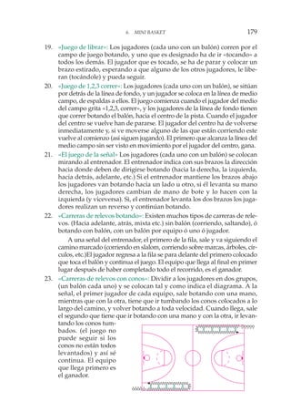 6. MINI BASKET 179
19. «Juego de librar»: Los jugadores (cada uno con un balón) corren por el
campo de juego botando, y uno que es designado ha de ir «tocando» a
todos los demás. El jugador que es tocado, se ha de parar y colocar un
brazo estirado, esperando a que alguno de los otros jugadores, le libe-
ran (tocándole) y pueda seguir.
20. «Juego de 1,2,3 correr»: Los jugadores (cada uno con un balón), se sitúan
por detrás de la línea de fondo, y un jugador se coloca en la línea de medio
campo, de espaldas a ellos. El juego comienza cuando el jugador del medio
del campo grita «1,2,3, correr», y los jugadores de la línea de fondo tienen
que correr botando el balón, hacia el centro de la pista. Cuando el jugador
del centro se vuelve han de pararse. El jugador del centro ha de volverse
inmediatamente y, si ve moverse alguno de las que están corriendo este
vuelve al comienzo (así siguen jugando). El primero que alcanza la línea del
medio campo sin ser visto en movimiento por el jugador del centro, gana.
21. «El juego de la señal» Los jugadores (cada uno con un balón) se colocan
mirando al entrenador. El entrenador indica con sus brazos la dirección
hacia donde deben de dirigirse botando (hacia la derecha, la izquierda,
hacia detrás, adelante, etc.) Si el entrenador mantiene los brazos abajo
los jugadores van botando hacia un lado u otro, si él levanta su mano
derecha, los jugadores cambian de mano de bote y lo hacen con la
izquierda (y viceversa). Si, el entrenador levanta los dos brazos los juga-
dores realizan un reverso y continúan botando.
22. «Carreras de relevos botando»: Existen muchos tipos de carreras de rele-
vos. (Hacia adelante, atrás, mixta etc.) sin balón (corriendo, saltando), ó
botando con balón, con un balón por equipo ó uno ó jugador.
A una señal del entrenador, el primero de la fila, sale y va siguiendo el
camino marcado (corriendo en slalom, corriendo sobre marcas, árboles, cír-
culos, etc.)El jugador regresa a la fila se para delante del primero colocado
que toca el balón y continua el juego. El equipo que llega al final en primer
lugar después de haber completado todo el recorrido, es el ganador.
23. «Carreras de relevos con conos»: Dividir a los jugadores en dos grupos,
(un balón cada uno) y se colocan tal y como indica el diagrama. A la
señal, el primer jugador de cada equipo, sale botando con una mano,
mientras que con la otra, tiene que ir tumbando los conos colocados a lo
largo del camino, y volver botando a toda velocidad. Cuando llega, sale
el segundo que tiene que ir botando con una mano y con la otra, ir levan-
tando los conos tum-
bados. (el juego no
puede seguir si los
conos no están todos
levantados) y así sé
continua. El equipo
que llega primero es
el ganador.
 