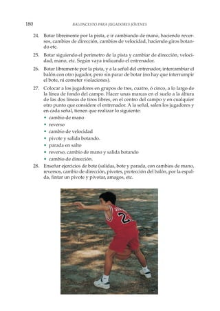 24. Botar libremente por la pista, e ir cambiando de mano, haciendo rever-
sos, cambios de dirección, cambios de velocidad, haciendo giros botan-
do etc.
25. Botar siguiendo el perímetro de la pista y cambiar de dirección, veloci-
dad, mano, etc. Según vaya indicando el entrenador.
26. Botar libremente por la pista, y a la señal del entrenador, intercambiar el
balón con otro jugador, pero sin parar de botar (no hay que interrumpir
el bote, ni cometer violaciones).
27. Colocar a los jugadores en grupos de tres, cuatro, ó cinco, a lo largo de
la línea de fondo del campo. Hacer unas marcas en el suelo a la altura
de las dos líneas de tiros libres, en el centro del campo y en cualquier
otro punto que considere el entrenador. A la señal, salen los jugadores y
en cada señal, tienen que realizar lo siguiente:
• cambio de mano
• reverso
• cambio de velocidad
• pivote y salida botando.
• parada en salto
• reverso, cambio de mano y salida botando
• cambio de dirección.
28. Enseñar ejercicios de bote (salidas, bote y parada, con cambios de mano,
reversos, cambio de dirección, pivotes, protección del balón, por la espal-
da, fintar un pivote y pivotar, amagos, etc.
180 BALONCESTO PARA JUGADORES JÓVENES
 