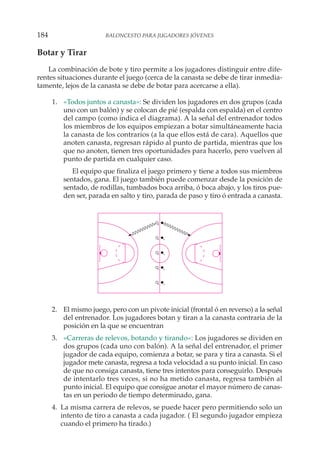 Botar y Tirar
La combinación de bote y tiro permite a los jugadores distinguir entre dife-
rentes situaciones durante el juego (cerca de la canasta se debe de tirar inmedia-
tamente, lejos de la canasta se debe de botar para acercarse a ella).
1. «Todos juntos a canasta»: Se dividen los jugadores en dos grupos (cada
uno con un balón) y se colocan de pié (espalda con espalda) en el centro
del campo (como indica el diagrama). A la señal del entrenador todos
los miembros de los equipos empiezan a botar simultáneamente hacia
la canasta de los contrarios (a la que ellos está de cara). Aquellos que
anoten canasta, regresan rápido al punto de partida, mientras que los
que no anoten, tienen tres oportunidades para hacerlo, pero vuelven al
punto de partida en cualquier caso.
El equipo que finaliza el juego primero y tiene a todos sus miembros
sentados, gana. El juego también puede comenzar desde la posición de
sentado, de rodillas, tumbados boca arriba, ó boca abajo, y los tiros pue-
den ser, parada en salto y tiro, parada de paso y tiro ó entrada a canasta.
2. El mismo juego, pero con un pivote inicial (frontal ó en reverso) a la señal
del entrenador. Los jugadores botan y tiran a la canasta contraria de la
posición en la que se encuentran
3. «Carreras de relevos, botando y tirando»: Los jugadores se dividen en
dos grupos (cada uno con balón). A la señal del entrenador, el primer
jugador de cada equipo, comienza a botar, se para y tira a canasta. Si el
jugador mete canasta, regresa a toda velocidad a su punto inicial. En caso
de que no consiga canasta, tiene tres intentos para conseguirlo. Después
de intentarlo tres veces, si no ha metido canasta, regresa también al
punto inicial. El equipo que consigue anotar el mayor número de canas-
tas en un periodo de tiempo determinado, gana.
4. La misma carrera de relevos, se puede hacer pero permitiendo solo un
intento de tiro a canasta a cada jugador. ( El segundo jugador empieza
cuando el primero ha tirado.)
184 BALONCESTO PARA JUGADORES JÓVENES
 