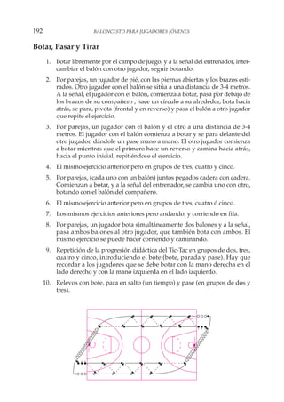 Botar, Pasar y Tirar
1. Botar libremente por el campo de juego, y a la señal del entrenador, inter-
cambiar el balón con otro jugador, seguir botando.
2. Por parejas, un jugador de pié, con las piernas abiertas y los brazos esti-
rados. Otro jugador con el balón se sitúa a una distancia de 3-4 metros.
A la señal, el jugador con el balón, comienza a botar, pasa por debajo de
los brazos de su compañero , hace un círculo a su alrededor, bota hacia
atrás, se para, pivota (frontal y en reverso) y pasa el balón a otro jugador
que repite el ejercicio.
3. Por parejas, un jugador con el balón y el otro a una distancia de 3-4
metros. El jugador con el balón comienza a botar y se para delante del
otro jugador, dándole un pase mano a mano. El otro jugador comienza
a botar mientras que el primero hace un reverso y camina hacia atrás,
hacia el punto inicial, repitiéndose el ejercicio.
4. El mismo ejercicio anterior pero en grupos de tres, cuatro y cinco.
5. Por parejas, (cada uno con un balón) juntos pegados cadera con cadera.
Comienzan a botar, y a la señal del entrenador, se cambia uno con otro,
botando con el balón del compañero.
6. El mismo ejercicio anterior pero en grupos de tres, cuatro ó cinco.
7. Los mismos ejercicios anteriores pero andando, y corriendo en fila.
8. Por parejas, un jugador bota simultáneamente dos balones y a la señal,
pasa ambos balones al otro jugador, que también bota con ambos. El
mismo ejercicio se puede hacer corriendo y caminando.
9. Repetición de la progresión didáctica del Tic-Tac en grupos de dos, tres,
cuatro y cinco, introduciendo el bote (bote, parada y pase). Hay que
recordar a los jugadores que se debe botar con la mano derecha en el
lado derecho y con la mano izquierda en el lado izquierdo.
10. Relevos con bote, para en salto (un tiempo) y pase (en grupos de dos y
tres).
192 BALONCESTO PARA JUGADORES JÓVENES
 