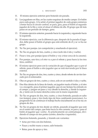 11. El mismo ejercicio anterior pero botando sin parada.
12. Los jugadores en filas, en las cuatro esquinas de medio campo. Un balón
para cada grupo. A la señal, el primer jugador de cada grupo comienza
a botar hacia el círculo central, se para, gira, pasa el balón al segundo
jugador de la fila y corre al situar el último de ella. El grupo que dé más
pases en un periodo de tiempo, gana.
13. El mismo ejercicio anterior, pasando hacia la izquierda y siguiendo hacia
la izquierda.
14. El mismo ejercicio, con la diferencia que, después de la parada el juga-
dor, debe pasar el balón al grupo que está enfrente de él y se va ha ese
grupo.
15. Tic-Tac por parejas. (en competición y enseñando el ejercicio).
16. Tic-Tac en grupos de tres, cuatro, y cinco (solo ida ó ida y vuelta).
17. Pasar e irse, por parejas (paso el balón y voy a tirar cerca de la canasta).
18. Por parejas, uno tira y el otro va a por el rebote y pasa fuera (a los tres
tiros, cambio)
19. El mismo ejercicio pero con la variación de que el jugador que va por el
rebote, pasa el balón a otro jugador que se está moviendo por la línea
exterior.
20. Tic-Tac en grupos de dos, tres, cuatro y cinco, desde rebote de un tiro lan-
zado por el entrenador.
21. Olas en grupos de tres, cuatro, y cinco, solo en un sentido ó ida y vuelta.
22. Dos filas detrás de la línea de fondo, un jugador rueda el balón, y el otro
va a recogerlo, pasa el primer jugador, que en ese tiempo ha entrado en
el campo, y juegan un paso y voy (desde la derecha, y desde la izquier-
da, y tanto con la mano derecha como con la mano izquierda)
23. Tic-Tac en grupos de dos, tres, cuatro, y cinco botando, parada en salto
(un tiempo), pase y tiro (todo tipo de tiros cambiando posiciones). La
progresión ha de continuar el trabajo hecho inicialmente en el tic-tac en
grupos de dos.
24. Tic-Tac en grupos de tres desde un rebote, pasando al jugador que está
en el centro del campo, que bota hacia la otra canasta, se para y pasa el
balón al jugador que «corta». Es prácticamente un contraataque, divi-
diendo el campo en tres partes (centro, derecha e izquierda).
25. Ejercicios botando, pasando, y tirando con variantes:
• tictac por tríos con dos balones.
• Pasar y recibir mano a mano, salir botando.
• Botar, pase de apoyo y tiro.
6. MINI BASKET 193
 