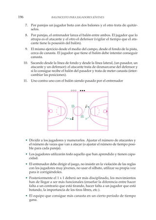 7. Por parejas un jugador bota con dos balones y el otro trata de quitár-
selos.
8. Por parejas, el entrenador lanza el balón entre ambos. El jugador que lo
atrapa es el atacante y el otro el defensor (vigilar el tiempo que el ata-
cante tiene la posesión del balón).
9. El mismo ejercicio desde el medio del campo, desde el fondo de la pista,
cerca de canasta. El jugador que tiene el balón debe intentar conseguir
canasta.
10. Sacando desde la línea de fondo y desde la línea lateral, (un pasador, un
atacante y un defensor): el atacante trata de desmarcarse del defensor y
si lo consigue recibe el balón del pasador y trata de meter canasta (inter-
cambiar las posiciones).
11. Uno contra uno con el balón siendo pasado por el entrenador
• Dividir a los jugadores y numerarlos. Ajustar el número de atacantes y
el número de veces que van a atacar (o ajustar el número de tiempo posi-
ble para cada pareja).
• Los jugadores utilizarán todo aquello que han aprendido y tienen capa-
cidad.
• El entrenador debe dirigir el juego, no insistir en la violación de las reglas
con los jugadores muy jóvenes, no usar el silbato, utilizar su propia voz
para ir corrigiéndoles.
• Posteriormente el 1 x 1 deberá ser más disciplinado, los movimientos
han de llegar a ser más funcionales (enseñar la diferencia entre hacer
falta a un contrario que está tirando, hacer falta a un jugador que está
botando, la importancia de los tiros libres, etc.).
• El equipo que consigue más canasta en un cierto período de tiempo
gana.
196 BALONCESTO PARA JUGADORES JÓVENES
 