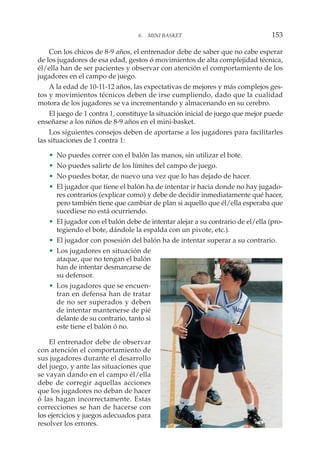 Con los chicos de 8-9 años, el entrenador debe de saber que no cabe esperar
de los jugadores de esa edad, gestos ó movimientos de alta complejidad técnica,
él/ella han de ser pacientes y observar con atención el comportamiento de los
jugadores en el campo de juego.
A la edad de 10-11-12 años, las expectativas de mejores y más complejos ges-
tos y movimientos técnicos deben de irse cumpliendo, dado que la cualidad
motora de los jugadores se va incrementando y almacenando en su cerebro.
El juego de 1 contra 1, constituye la situación inicial de juego que mejor puede
enseñarse a los niños de 8-9 años en el mini-basket.
Los siguientes consejos deben de aportarse a los jugadores para facilitarles
las situaciones de 1 contra 1:
• No puedes correr con el balón las manos, sin utilizar el bote.
• No puedes salirte de los límites del campo de juego.
• No puedes botar, de nuevo una vez que lo has dejado de hacer.
• El jugador que tiene el balón ha de intentar ir hacia donde no hay jugado-
res contrarios (explicar como) y debe de decidir inmediatamente qué hacer,
pero también tiene que cambiar de plan si aquello que él/ella esperaba que
sucediese no está ocurriendo.
• El jugador con el balón debe de intentar alejar a su contrario de el/ella (pro-
tegiendo el bote, dándole la espalda con un pivote, etc.).
• El jugador con posesión del balón ha de intentar superar a su contrario.
• Los jugadores en situación de
ataque, que no tengan el balón
han de intentar desmarcarse de
su defensor.
• Los jugadores que se encuen-
tran en defensa han de tratar
de no ser superados y deben
de intentar mantenerse de pié
delante de su contrario, tanto si
este tiene el balón ó no.
El entrenador debe de observar
con atención el comportamiento de
sus jugadores durante el desarrollo
del juego, y ante las situaciones que
se vayan dando en el campo él/ella
debe de corregir aquellas acciones
que los jugadores no deban de hacer
ó las hagan incorrectamente. Estas
correcciones se han de hacerse con
los ejercicios y juegos adecuados para
resolver los errores.
6. MINI BASKET 153
 