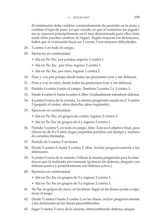 El entrenador debe cambiar constantemente de posición en la pista y
cambiar el tipo de pase. Lo que sucede, es que al comienzo los jugado-
res se mueven principalmente en el área determinada para ellos (más
tarde ellos pueden cambiar de lugar). Según mejoran los defensores,
habrá que ir avanzando hacia un 3 contra 3 con mayores dificultades.
28. 3 contra 3 en todo el campo.
29. Ejercicios en continuidad:
• Ida en Tic-Tac, por parejas, regreso 1 contra 1
• Ida en Tic-Tac , por tríos, regreso 2 contra 1
• Ida en Tic-Tac, por tríos, regreso 1 contra 2
30. Paso y voy por parejas desde todas las posiciones (con y sin defensa).
31. Paso y voy en tríos, desde todas las posiciones (con y sin defensa).
32. Partido 4 contra 4 todo el campo. También 2 contra 2 y 3 contra 3.
33. Desde 4 contra 0, hasta 4 contra 4, libre. Gradualmente introducir defensa.
34. 4 contra 0 cerca de la canasta. La misma progresión usada en el 3 contra
3 (pegado al centro, alero derecho, alero izquierdo).
35. Ejercicios en continuidad:
• Ida en Tic-Tac, en grupos de cuatro, regreso 2 contra 2.
• Ida en Tic-Tac en grupos de 4 y regreso 3 contra 1.
36. Partido 5 contra 5, en todo el campo, libre. Este es el objetivo final, para
chicos/as de 8 o 9 años. Jugar pequeños partidos con tiempo y número
de canastas limitados.
37. Partido de 5 contra 5 sin botar.
38. Desde 5 contra 0, hasta 5 contra 5, libre. Incluir progresivamente a los
defensores.
39. 5 contra 0 cerca de la canasta: Utilizar la misma progresión para la ense-
ñanza que la realizada previamente (primero sin defensa, después con
defensa pasiva y posteriormente con defensa activa.)
40. Ejercicios en continuidad:
• Ida en Tic-Tac en grupos de 5 y regreso 3 contra 2.
• Ida en Tic-Tac en grupos de 5 y regreso 2 contra 3.
41. Tic-Tac en grupos de cinco, en las líneas. Jugar en las líneas ayuda a orga-
nizar el juego.
42. Desde 5 contra 0 hasta 5 contra 5, en las líneas, incluir progresivamente
a los defensores en las líneas preestablecidas.
43. Jugar 5 contra 5 cerca de la canasta, intercambiando defensa-ataque.
6. MINI BASKET 199
 