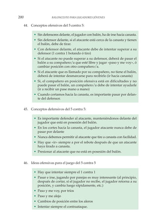 44. Conceptos ofensivos del 5 contra 5:
• Sin defensores delante, el jugador con balón, ha de irse hacia canasta.
• Sin defensor delante, si el atacante está cerca de la canasta y tienen
el balón, debe de tirar.
• Con defensor delante, el atacante debe de intentar superar a su
defensor (1 contra 1 botando ó tiro)
• Si el atacante no puede superar a su defensor, deberá de pasar el
balón a su compañero/a que esté libre y jugar «paso y me voy», ó
cambiar posición con otro compañero/a.
• Si el atacante que es llamado por su compañero, no tiene el balón,
deberá de intentar desmarcarse para recibirlo (ir hacia canasta)
• Si, el compañero en posición ofensiva está en dificultades y no
puede pasar el balón, un compañero/a debe de intentar ayudarle
(ir a recibir un pase mano a mano)
• Cuando cortamos hacia la canasta, es importante pasar por delan-
te del defensor.
45. Conceptos defensivos del 5 contra 5:
• Es importante defender al atacante, manteniéndonos delante del
jugador que está en posesión del balón.
• En los cortes hacia la canasta, el jugador atacante nunca debe de
pasar por delante
• Nunca debemos permitir al atacante que tire a canasta con facilidad.
• Hay que «ir» siempre a por el rebote después de que un atacante
haya tirado a canasta.
• Presionar al atacante que no está en posesión del balón.
46. Ideas ofensivas para el juego del 5 contra 5
• Hay que intentar siempre el 1 contra 1
• Pasar e irse, jugando por parejas es muy interesante (al principio,
después de cortar, sí el jugador no recibe, el jugador retorna a su
posición, y cambia luego rápidamente, etc.)
• Paso y me voy, por tríos
• Paso y me alejo
• Cambios de posición entre los aleros
• Intentar siempre el contraataque.
200 BALONCESTO PARA JUGADORES JÓVENES
 