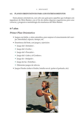 6.4. PLANES ORIENTATIVOS PARA LOS ENTRENAMIENTOS
Estos planes orientativos, son solo una guía para aquellos que trabajan con
jugadores de Mini-Basket, con el fin de darles algunas sugerencias para una
correcta y progresiva metodología de enseñanza del Mini-Basket.
6-7 años
Primer Plan Orientativo
• Juegos con balón, y otros utensilios, para mejorar el conocimiento del cuer-
po, lateralidad, espacio, tiempo, etc.
• Enseñanza del bote, con juegos y ejercicios:
• Juego del «Imitador».
• Juego del «Coche».
• Juego del «Pescador».
• Juego del «Lobo y el Cordero».
• Juego de «Atrápalo».
• Juego de las «Estrellas».
• Diferentes juegos de relevos.
• Juegos Finales (robar el balón, batalla naval, quitar el pañuelo, etc)
6. MINI BASKET 201
 