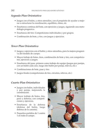 Segundo Plan Orientativo
• Juegos con el balón, y otros utensilios, con el propósito de ayudar a mejo-
rar a estructurar la coordinación, equilibrio, ritmo, etc.
• Enseñanza continua del bote, con ejercicios y juegos, siguiendo una meto-
dología progresiva.
• Enseñanza del tiro. Competiciones individuales y por grupos.
• Combinación de bote, y tiro, con juegos y ejercicios.
Tercer Plan Orientativo
• Juegos y ejercicios con el balón y otros utensilios, para la mejora progresi-
va del modelo de cuerpo.
• Mayor trabajo de botes, tiros, combinación de bote y tiro, con competicio-
nes, ejercicios y juegos.
• Enseñanza del pase, primero como trabajo de equipo (juegos por parejas,
con un balón cada uno, luego otro balón por pareja, relevos, etc.)
• Combinaciones de bote, pase y tiro.
• Juegos finales (competiciones de tiro, circuitos, relevos, etc.)
Cuarto Plan Orientativo
• Juegos con balón, individuales
y por pareja, mejorando la
coordinación.
• Mayor trabajo de botes, tiro,
pase y defensa, con competi-
ciones y ejercicios.
• Enseñanza de la defensa
(defensa del balón, luego
defensa de la canasta).
• Pequeños partidos de 1 contra
1 en todo el campo.
202 BALONCESTO PARA JUGADORES JÓVENES
 
