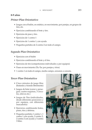8-9 años
Primer Plan Orientativo
• Juegos con el balón, en estático, en movimiento, por parejas, en grupos de
tres, etc.
• Ejercicios combinando el bote y tiro.
• Ejercicios de pase y tiro.
• Ejercicios de 1 contra 1
• Ejercicios de 1 contra 1, con ayuda
• Pequeños partidos de 2 contra 2 en todo el campo.
Segundo Plan Orientativo
• Ejercicios con el balón
• Ejercicios combinando el bote y el tiro.
• Ejercicios de tiro (competiciones individuales y por equipos)
• Pases en movimiento (Tic-Tac por parejas y tríos)
• 1 contra 1 en todo el campo, medio campo, cercanos a canasta.
Tercer Plan Orientativo
• Cinco minutos de juego libre
(botando y tirando libremente)
• Juegos de bote (correr y perse-
guir, cuatro esquinas, 3 círcu-
los, relevos etc.)
• Juegos de Tiro (individuales,
desde diferentes posiciones y
por equipos, con diferentes
marcadores)
• Ejercicios combinando botes,
pases, tiro y defensa.
• Pequeños partidos 1 contra 1, 1
contra 1 con ayuda, 2 contra 2,
2 contra 2 con ayuda y 3 contra
3 libre.
6. MINI BASKET 203
 
