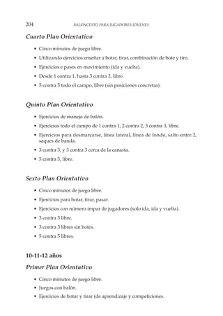 Cuarto Plan Orientativo
• Cinco minutos de juego libre.
• Utilizando ejercicios enseñar a botar, tirar, combinación de bote y tiro.
• Ejercicios e pases en movimiento (ida y vuelta).
• Desde 1 contra 1, hasta 3 contra 3, libre.
• 5 contra 5 todo el campo, libre (sin posiciones concretas).
Quinto Plan Orientativo
• Ejercicios de manejo de balón.
• Ejercicios todo el campo de 1 contra 1, 2 contra 2, 3 contra 3, libre.
• Ejercicios para desmarcarse, línea lateral, línea de fondo, salto entre 2,
saques de banda.
• 3 contra 3, y 3 contra 3 cerca de la canasta.
• 5 contra 5, libre.
Sexto Plan Orientativo
• Cinco minutos de juego libre.
• Ejercicios para botar, tirar, pasar.
• Ejercicios con número impar de jugadores (solo ida, ida y vuelta).
• 3 contra 3 libre.
• 3 contra 3 libres sin botes.
• 5 contra 5 libres.
10-11-12 años
Primer Plan Orientativo
• Cinco minutos de juego libre.
• Juegos con balón.
• Ejercicios de botar y tirar (de aprendizaje y competiciones.
204 BALONCESTO PARA JUGADORES JÓVENES
 