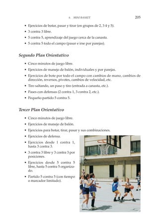 • Ejercicios de botar, pasar y tirar (en grupos de 2, 3 4 y 5).
• 3 contra 3 libre.
• 5 contra 5, aprendizaje del juego cerca de la canasta.
• 5 contra 5 todo el campo (pasar e irse por parejas).
Segundo Plan Orientativo
• Cinco minutos de juego libre.
• Ejercicios de manejo de balón, individuales y por parejas.
• Ejercicios de bote por todo el campo con cambios de mano, cambios de
dirección, reversos, pivotes, cambios de velocidad, etc.
• Tiro saltando, un paso y tiro (entrada a canasta, etc.).
• Pases con defensas (2 contra 1, 3 contra 2, etc.).
• Pequeño partido 5 contra 5.
Tercer Plan Orientativo
• Cinco minutos de juego libre.
• Ejercicios de manejo de balón.
• Ejercicios para botar, tirar, pasar y sus combinaciones.
• Ejercicios de defensa.
• Ejercicios desde 1 contra 1,
hasta 3 contra 3.
• 3 contra 3 libre y 3 contra 3 por
posiciones.
• Ejercicios desde 5 contra 5
libre, hasta 5 contra 5 organiza-
do.
• Partido 5 contra 5 (con tiempo
o marcador limitado).
6. MINI BASKET 205
 