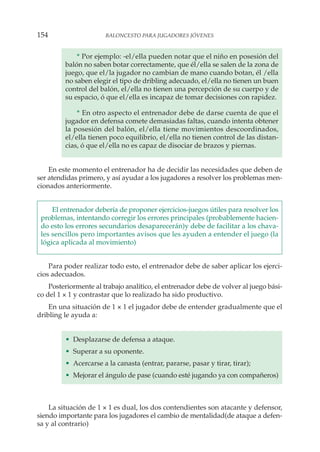 * Por ejemplo: -el/ella pueden notar que el niño en posesión del
balón no saben botar correctamente, que él/ella se salen de la zona de
juego, que el/la jugador no cambian de mano cuando botan, él /ella
no saben elegir el tipo de dribling adecuado, el/ella no tienen un buen
control del balón, el/ella no tienen una percepción de su cuerpo y de
su espacio, ó que el/ella es incapaz de tomar decisiones con rapidez.
* En otro aspecto el entrenador debe de darse cuenta de que el
jugador en defensa comete demasiadas faltas, cuando intenta obtener
la posesión del balón, el/ella tiene movimientos descoordinados,
el/ella tienen poco equilibrio, el/ella no tienen control de las distan-
cias, ó que el/ella no es capaz de disociar de brazos y piernas.
En este momento el entrenador ha de decidir las necesidades que deben de
ser atendidas primero, y así ayudar a los jugadores a resolver los problemas men-
cionados anteriormente.
El entrenador debería de proponer ejercicios-juegos útiles para resolver los
problemas, intentando corregir los errores principales (probablemente hacien-
do esto los errores secundarios desaparecerán)y debe de facilitar a los chava-
les sencillos pero importantes avisos que les ayuden a entender el juego (la
lógica aplicada al movimiento)
Para poder realizar todo esto, el entrenador debe de saber aplicar los ejerci-
cios adecuados.
Posteriormente al trabajo analítico, el entrenador debe de volver al juego bási-
co del 1 × 1 y contrastar que lo realizado ha sido productivo.
En una situación de 1 × 1 el jugador debe de entender gradualmente que el
dribling le ayuda a:
• Desplazarse de defensa a ataque.
• Superar a su oponente.
• Acercarse a la canasta (entrar, pararse, pasar y tirar, tirar);
• Mejorar el ángulo de pase (cuando esté jugando ya con compañeros)
La situación de 1 × 1 es dual, los dos contendientes son atacante y defensor,
siendo importante para los jugadores el cambio de mentalidad(de ataque a defen-
sa y al contrario)
154 BALONCESTO PARA JUGADORES JÓVENES
 