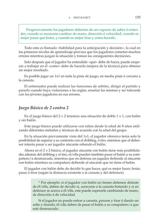 Progresivamente los jugadores deberían de ser capaces de saber ó enten-
der, cuando es necesario cambiar de mano, dirección ó velocidad, cuando es
mejor pasar que botar, y cuando es mejor tirar y como hacerlo.
Todo esto es llamado «habilidad para la anticipación y decisión», la cual en
los primeros niveles de aprendizaje provoca que los jugadores cometan muchos
errores mientras juzgan la situación y toman las consiguientes decisiones.
Solo después que el jugador ha entendido «qué» debe de hacer, puede empe-
zar a trabajar en él «como» debe de hacerlo (mejora de la técnica) para obtener
un mejor resultado.
Es posible jugar un 1x1 en toda la pista de juego, en media pista ó cercano a
la canasta.
El entrenador puede realizar las funciones de arbitro, dirigir el partido y
pararlo cuando haya violaciones a las reglas, enseñar las mismas y ser tolerante
con los jóvenes jugadores en sus errores.
Juego Básico de 2 contra 2
En el juego básico del 2 × 2 tenemos una situación de doble 1 × 1, con balón
y sin balón.
Este juego básico puede utilizarse con niños desde la edad de 8 años utili-
zando diferentes métodos y técnicas de acuerdo con la edad del grupo.
En la situación previamente vista del 1x1, el jugador ofensivo tenia solo la
posibilidad de superar a su contrario con el dribling, ó tiro, mientras que el defen-
sor intenta pasar a ser jugador atacante robando el balón.
Ahora en el 2 × 2 básico, el jugador atacante con balón tiene más posibilida-
des además del dribling y el tiro, el/ella pueden también pasar el balón a su com-
pañero/a desmarcada, mientras que en defensa un jugador defiende al atacante
con balón mientras su compañero defiende al atacante que no tiene el balón.
El jugador con balón debe de decidir lo que hacer, qué es mejor hacer, botar,
pasar ó tirar (según la distancia existente a la canasta y del defensor).
* Por ejemplo: si el jugador con balón no tienen defensor delante
de él/ella, deben de decidir si, acercarse a la canasta botando y si en
defensor se acerca a él/ella, este puede superarle cambiando de mano,
de dirección ó de velocidad.
Si el jugador no puede entrar a canasta, pararse y tirar ó dando un
salto y tirando, él/ella deben de pasar el balón a su compañero/a que
esté desmarcado.
6. MINI BASKET 155
 