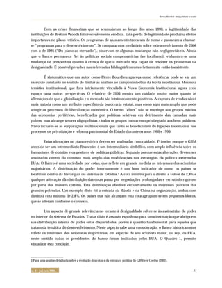 Banco Mundial: desigualdade e poder
. . . . . . . . . . . . . . . . . . . . . . . . . . . . . . . . . . . . . . . . . . . . . . . . . . . . . . . . . . . . . . . . . . . . . . . . . . . . . . . . . . . . . . . . . . . . . . . . . . . . . . . . . . . . . . . . . . . . . . . . . . . . . . . . . . . . . . . . . . . . . . . . . . . . . . . .
n. 6 – jul./set. 2005. 57
Com as crises financeiras que se acumularam ao longo dos anos 1990, a legitimidade das
instituições de Bretton Woods foi crescentemente erodida. Esta perda de legitimidade produziu efeitos
importantes no plano retórico. Os programas de ajustamento trocaram de nome e passaram a chamar-
se “programas para o desenvolvimento”. Se compararmos o relatório sobre o desenvolvimento de 2006
com o de 1995 (“Do plano ao mercado”), observam-se algumas mudanças não negligenciáveis. Ainda
que o Banco permaneça fiel às políticas sociais compensatórias (ao focalismo), vislumbra-se uma
mudança de perspectiva quanto à crença de que o mercado seja capaz de resolver os problemas da
desigualdade. É possível perceber nas referências bibliográficas um ecletismo até então inexistente.
É sintomático que um autor como Pierre Bourdieu apareça como referência, onde se via um
exercício constante no sentido de limitar as análises ao campo simbólico da teoria neoclássica. Mesmo a
temática institucional, que fora inicialmente vinculada à Nova Economia Institucional agora cede
espaço para outras perspectivas. O relatório de 2006 mostra um cuidado muito maior quanto às
afirmações de que a globalização e o mercado são intrinsecamente positivos. A captura de rendas não é
mais tratada como um atributo específico da burocracia estatal, mas como algo mais amplo que pode
atingir os processos de liberalização econômica. O termo “elites” não se restringe aos grupos médios
das economias periféricas, beneficiados por políticas seletivas em detrimento das camadas mais
pobres, mas abrange setores oligopolistas e todos os grupos com acesso privilegiado aos bens públicos.
Nisto incluem-se as corporações multinacionais que tanto se beneficiaram de ligações incestuosas nos
processos de privatização e reforma patrimonial do Estado durante os anos 1980 e 1990.
Estas alterações no plano retórico devem ser analisadas com cuidado. Primeiro porque o GBM
antes de ser um intermediário financeiro é um intermediário simbólico, com ampla influência sobre os
formadores de opinião e os gestores de políticas públicas. Segundo porque estas alterações devem ser
analisadas dentro do contexto mais amplo das modificações nas estratégias da política externados
EUA. O Banco é uma sociedade por cotas, que reflete em grande medida os interesses dos acionistas
majoritários. A distribuição do poder internamente é um bom indicador de como os países se
localizam dentro da hierarquia do sistema de Estados.3 A cota mínima para o direito a voto é de 2,8% e
qualquer alteração da distribuição das cotas passa por negociações prolongadas e escrutínio rigoroso
por parte dos maiores cotistas. Esta distribuição obedece exclusivamente os interesses políticos das
grandes potências. Um exemplo disto foi a entrada da Rússia e da China na organização, ambas com
direito à cota mínima de 2,8%. Os países que não alcançam esta cota agrupam-se em pequenos blocos,
que se alteram conforme o contexto.
Um aspecto de grande relevância no tocante à desigualdade refere-se às assimetrias de poder
no interior do sistema de Estados. Tratar disto é assunto espinhoso para uma instituição que abriga em
sua distribuição interna de poder estas disparidades, porém é questão fundamental para aqueles que
tratam da temática do desenvolvimento. Neste aspecto cabe uma consideração: o Banco historicamente
reflete os interesses dos acionistas majoritários, em especial de seu acionista maior, ou seja, os EUA,
neste sentido todos os presidentes do banco foram indicados pelos EUA. O Quadro 1, permite
visualizar esta condição.
_______________
3 Para uma análise detalhada sobre a evolução das cotas e da estrutura política do GBM ver Coelho (2002).
 