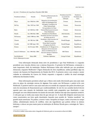 Jaime César Coelho
. . . . . . . . . . . . . . . . . . . . . . . . . . . . . . . . . . . . . . . . . . . . . . . . . . . . . . . . . . . . . . . . . . . . . . . . . . . . . . . . . . . . . . . . . . . . . . . . . . . . . . . . . . . . . . . . . . . . . . . . . . . . . . . . . . . . . . . . . . . . . . . . . . . . . . . .
n. 6 – jul./set. 2005. 58
QUADRO 1. Presidentes do Grupo Banco Mundial (1996/2005)
Presidente do Banco Período
Situação profissional antes do
exercício
Presidente dos EUA
no período de
indicação
Partido do
Presidente dos
EUA
Meyer Jun/1946-Dez/1946
Banqueiro de investimentos;
editor do Washington Post
Truman Democrata
McCloy Mar/1947-Jun/1949
Advogado; Conselheiro do
Chase National Bank
Truman Democrata
Black Jul/1949-Dez/1962
Vice-presidente do Chase
National Bank (posteriormente
Chase Manhattan)
Truman Democrata
Woods Jan/1963-Mar/1968 Presidente do First Boston John Kennedy Democrata
McNamara Abril/1968-Jun/1981
Presidente da Ford e Secretário
de Defesa dos EUA
Johnson Democrata
Clausen Jul/1981-Jun/1986
Presidente e chefe executivo do
Bank of America
Ronald Reagan Republicano
Conable Jul/1986-Agos/1991
House Bank Committee
(Congresso dos EUA)
Ronald Reagan Republicano
Preston Set/91-maio/1995 Presidente do J. P. Morgan & Co. George Bush Republicano
James D. Wolfenson Jun./1995-Mar./2005
Banqueiro de Investimentos
(James D. Wolfenson Inc.) e
Executive Partner of Salomon
Brothers
Bill Clinton Democrata
Paul Wolfowitz Março 2005 Professor, diplomata. George W. Bush Republicano
FONTE: Elaboração do autor.
Uma informação destacada desta série de presidentes é que Paul Wolfowitz é o segundo
presidente sem vínculos diretos com o sistema financeiro. O primeiro foi McNamara, certamente o
mais importante chefe da instituição. Embora McNamara tenha sido indicado por um presidente
democrata, enquanto Wolfowitz4 é figura destacada do clero republicano, ambos partilham algo em
comum: são homens do Departamento de Estado dos EUA. O primeiro esteve com coração e mente
voltados às artimanhas da Guerra do Vietnã, enquanto o segundo é artífice da atual estratégia
militarista dos Estados Unidos.
Estas informações permitem aduzir que o Banco está sendo direcionado para uma ação mais
ativa no plano da estratégia externa do hegemon. Fora assim com McNamara e poderá sê-lo com
Wolfowitz. É possível antever uma ação mais ativa no sentido da cooptação dos países devedores por
meio do mecanismo de financiamento por condicionalidades. Se este for um caminho factível deverá
apontar para uma atuação da instituição num sentido mais pragmático que doutrinário, o que
pressupõe um certo distanciamento do mantra do mercado. Embora esta seja uma suposição aceitável,
é cedo para que se tenha uma noção clara do que está por vir. A atual elite dirigente americana tem
como característica um forte apelo doutrinário, baseado num sentido de “destino manifesto” da
grande nação americana. Na prática, a teoria é outra. Atropelos no Iraque, custos crescentes no campo
militar, administração interna de conflitos, estes são ingredientes que podem refrear os ânimos
belicistas e colocar um peso maior junto às instituições de Bretton Woods para a estratégia do “bate e
assopra”.
_______________
4 Uma breve análise conservadora sobre a biografia de Wolfowitz pode ser encontrada em Bacevich (2005).
 