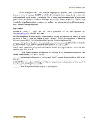 Banco Mundial: desigualdade e poder
. . . . . . . . . . . . . . . . . . . . . . . . . . . . . . . . . . . . . . . . . . . . . . . . . . . . . . . . . . . . . . . . . . . . . . . . . . . . . . . . . . . . . . . . . . . . . . . . . . . . . . . . . . . . . . . . . . . . . . . . . . . . . . . . . . . . . . . . . . . . . . . . . . . . . . . .
n. 6 – jul./set. 2005. 59
Quanto às desigualdades.... É ver para crer. Na perspectiva apontada, com o Departamento de
Estado no centro de comando do GBM, as soluções deverão passar muito mais pelo crivo político, do
que por supostos morais de justiça e igualdade. Falta ao Banco, bem como às estruturas de governança
global colocar no centro do debate as assimetrias do poder no sistema de Estados. Enquanto esta
questão for relegada a um plano secundário, por melhores que sejam as intenções, dificilmente atacar-
se-á a dinâmica das inequalities traps.
BIBLIOGRAFIA
BACEVICH, Andrew J. Trigger Man. The American Conservative, Jun. 5th, 2005. Disponível em:
<www.amconmag.com>. Acesso em 26 out. 2005.
COELHO, Jaime Cesar. Economia, poder e influência externa: o Grupo Banco Mundial e as políticas de ajustes
estruturais na América Latina, nas décadas de oitenta e noventa. Tese (Doutorado)–Instituto de Filosofia e
Ciências Humanas (IFCH). Universidade Estadual de Campinas (Unicamp), Campinas, 2002.
________. O Grupo Banco Mundial e a Construção do Consenso Latino-americano. In: ENCONTRO NACIONAL
DA ASSOCIAÇÃO BRASILEIRA DE CIÊNCIA POLÍTICA (ABCP), Rio de Janeiro, 2004.
WADE, Robert. Globalization, poverty and income distribution: does the liberal argument hold? London: LSE, 2002.
(Working Paper Series, n. 02-33).
________. On the causes of increasing world poverty and inequality, or why the Matthew effect prevails. New
Political Economy, Oxford, UK, v. 9, n. 2, Jun. 2004.
________. Is globalization reducing poverty and inequality? World Development, Washington, DC, v. XX, n. X, Jan.
29st, 2004.
WORLD BANK. From adjustment lending to development policy support lending: key issues in the update of
world bank policy. Washington, DC, Jun. 2002.
________. World Development Reports. Washington, DC (several years).
 