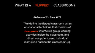 WHAT IS A

'FLIPPED'

CLASSROOM?

Bishop and Verleger 2013

“We define the flipped classroom as an
educational technique that consists of
two parts: interactive group learning
activities inside the classroom, and
direct computer-based individual
instruction outside the classroom” (5).

 