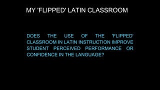 MY 'FLIPPED' LATIN CLASSROOM

DOES
THE
USE
OF
THE
'FLIPPED'
CLASSROOM IN LATIN INSTRUCTION IMPROVE
STUDENT PERCEIVED PERFORMANCE OR
CONFIDENCE IN THE LANGUAGE?

 