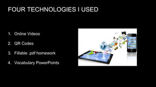 FOUR TECHNOLOGIES I USED

1. Online Videos
2. QR Codes
3. Fillable .pdf homework
4. Vocabulary PowerPoints

 