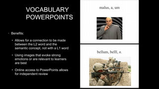 VOCABULARY
POWERPOINTS
• Benefits:
• Allows for a connection to be made

between the L2 word and the
semantic concept, not with a L1 word

• Using images that evoke strong

emotions or are relevant to learners
are best

• Online access to PowerPoints allows

for independent review

 