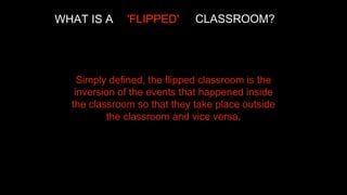 WHAT IS A

'FLIPPED'

CLASSROOM?

Simply defined, the flipped classroom is the
inversion of the events that happened inside
the classroom so that they take place outside
the classroom and vice versa.

 