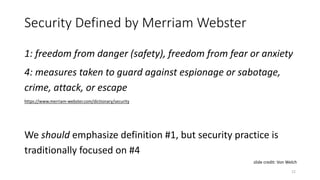 Security Defined by Merriam Webster
1: freedom from danger (safety), freedom from fear or anxiety
4: measures taken to guard against espionage or sabotage,
crime, attack, or escape
https://www.merriam-webster.com/dictionary/security
We should emphasize definition #1, but security practice is
traditionally focused on #4
12
slide credit: Von Welch
 