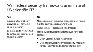 Will Federal security frameworks assimilate all
US scientific CI?
Yes
Appropriate, probably
unavoidable, for some
secure research
Some aspects well suited
to both open science and
secure research
No
Needs common executive management, hence
hard to apply across organizations
Some critical IT risks aren’t addressed
TrustedCI is developing alternatives for open
science
• Open Science Cyber Risk Profile
• Guide to Developing Cybersecurity Programs
for NSF Science and Engineering Projects
16
 