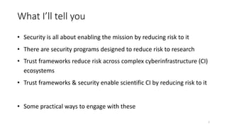 What I’ll tell you
• Security is all about enabling the mission by reducing risk to it
• There are security programs designed to reduce risk to research
• Trust frameworks reduce risk across complex cyberinfrastructure (CI)
ecosystems
• Trust frameworks & security enable scientific CI by reducing risk to it
• Some practical ways to engage with these
2
 