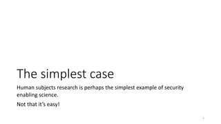 The simplest case
Human subjects research is perhaps the simplest example of security
enabling science.
Not that it’s easy!
3
 