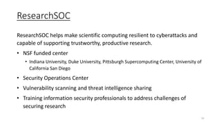 ResearchSOC
ResearchSOC helps make scientific computing resilient to cyberattacks and
capable of supporting trustworthy, productive research.
• NSF funded center
• Indiana University, Duke University, Pittsburgh Supercomputing Center, University of
California San Diego
• Security Operations Center
• Vulnerability scanning and threat intelligence sharing
• Training information security professionals to address challenges of
securing research
32
 