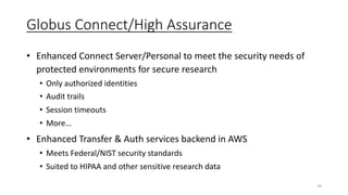 Globus Connect/High Assurance
• Enhanced Connect Server/Personal to meet the security needs of
protected environments for secure research
• Only authorized identities
• Audit trails
• Session timeouts
• More…
• Enhanced Transfer & Auth services backend in AWS
• Meets Federal/NIST security standards
• Suited to HIPAA and other sensitive research data
34
 
