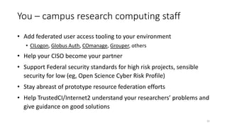 You – campus research computing staff
• Add federated user access tooling to your environment
• CILogon, Globus Auth, COmanage, Grouper, others
• Help your CISO become your partner
• Support Federal security standards for high risk projects, sensible
security for low (eg, Open Science Cyber Risk Profile)
• Stay abreast of prototype resource federation efforts
• Help TrustedCI/Internet2 understand your researchers’ problems and
give guidance on good solutions
35
 