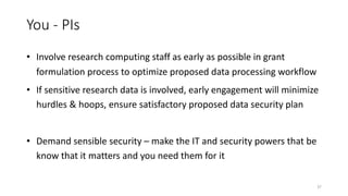 You - PIs
• Involve research computing staff as early as possible in grant
formulation process to optimize proposed data processing workflow
• If sensitive research data is involved, early engagement will minimize
hurdles & hoops, ensure satisfactory proposed data security plan
• Demand sensible security – make the IT and security powers that be
know that it matters and you need them for it
37
 