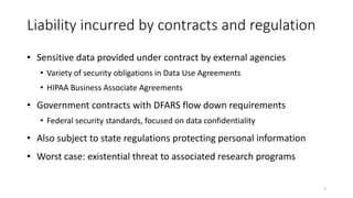 Liability incurred by contracts and regulation
• Sensitive data provided under contract by external agencies
• Variety of security obligations in Data Use Agreements
• HIPAA Business Associate Agreements
• Government contracts with DFARS flow down requirements
• Federal security standards, focused on data confidentiality
• Also subject to state regulations protecting personal information
• Worst case: existential threat to associated research programs
5
 