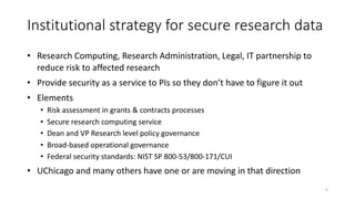 Institutional strategy for secure research data
• Research Computing, Research Administration, Legal, IT partnership to
reduce risk to affected research
• Provide security as a service to PIs so they don’t have to figure it out
• Elements
• Risk assessment in grants & contracts processes
• Secure research computing service
• Dean and VP Research level policy governance
• Broad-based operational governance
• Federal security standards: NIST SP 800-53/800-171/CUI
• UChicago and many others have one or are moving in that direction
6
 