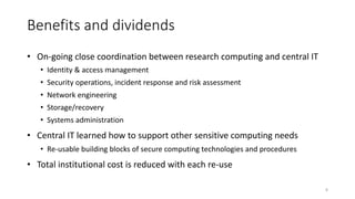 Benefits and dividends
• On-going close coordination between research computing and central IT
• Identity & access management
• Security operations, incident response and risk assessment
• Network engineering
• Storage/recovery
• Systems administration
• Central IT learned how to support other sensitive computing needs
• Re-usable building blocks of secure computing technologies and procedures
• Total institutional cost is reduced with each re-use
8
 