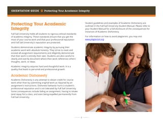 Orientation Guide     Protecting Your Academic Integrity
	 	  8 	 	
Protecting Your Academic
Integrity
Full Sail University holds all students to rigorous ethical standards
of academic integrity. These standards ensure that you get the
most of your course work and that your professional reputation
and Full Sail University’s reputation are protected.
Students demonstrate academic integrity by pursuing their
academic work with absolute honesty. They strive to meet and
exceed all assignment requirements and diligently demonstrate
that their work is entirely their own. Students are also careful to
clearly and overtly document where their work references others’
thoughts, work, or ideas.
Academic integrity requires hard and thoughtful work. It is a
quality that leads to personal and professional growth.
Academic Dishonesty
Academic Dishonesty is any attempt to obtain credit for course
work other than by submitting original work as required by an
assignment’s instructions. Dishonest behavior hurts a student’s
professional reputation and is not tolerated by Full Sail University.
Some consequences include failing an assignment, having to retake
(and repay for) a class, and even being expelled permanently from
Full Sail University.
Student guidelines and examples of Academic Dishonesty are
outlined in the Full Sail University Student Manual. Please refer to
your Student Manual for a full disclosure of the consequences for
instances of Academic Dishonesty.
For information on how to avoid plagiarism, you may visit
www.plagiarism.org.
 