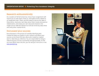 Orientation Guide     Protecting Your Academic Integrity
	 	  9 	 	
Research enthusiastically
As a student at Full Sail University, many of your assignments will
require you to read, watch, listen to, and explore works related to
an assignment topic. Often, you’ll be asked to discuss the ideas in
these works, share your own ideas about them, locate and examine
related works, and create your own new works based on the
insight you’ve collected. Research at Full Sail University takes these
and many other creative forms.
Document your sources
Documentation is the process of carefully identifying who
created the ideas you explore in your research and where your
sources can be found. Be clear about who created an original
work or idea that you reference. You are responsible for citing or
referencing your sources consistently and appropriately. To find
out more about how to do this, you can ask your instructor or visit
www.apastyle.org.
 