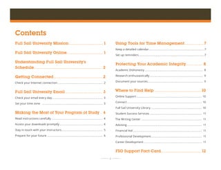  ii 	 	
Contents
Full Sail University Mission��������������������������� 1
Full Sail University Online����������������������������� 1
Understanding Full Sail University’s
Schedule������������������������������������������������������ 2
Getting Connected�������������������������������������� 2
Check your Internet connection�������������������������������������� 2
Full Sail University Email����������������������������� 3
Check your email every day������������������������������������������� 3
Set your time zone ��������������������������������������������������� 3
Making the Most of Your Program of Study � 4
Read instructions carefully������������������������������������������� 4
Access your downloads promptly������������������������������������ 4
Stay in touch with your instructors���������������������������������� 5
Prepare for your future����������������������������������������������� 6
Using Tools for Time Management��������������� 7
Keep a detailed calendar�����������������������������������������������7
Set up reminders�������������������������������������������������������7
Protecting Your Academic Integrity������������� 8
Academic Dishonesty������������������������������������������������� 8
Research enthusiastically��������������������������������������������� 9
Document your sources���������������������������������������������� 9
Where to Find Help�������������������������������������10
Online Support ������������������������������������������������������� 10
Connect��������������������������������������������������������������� 10
Full Sail University Library������������������������������������������� 10
Student Success Services�������������������������������������������� 11
The Writing Center��������������������������������������������������� 11
Advising��������������������������������������������������������������� 11
Financial Aid���������������������������������������������������������� 11
Professional Development������������������������������������������� 11
Career Development������������������������������������������������� 11
FSO Support Fact Card�������������������������������� 12
 