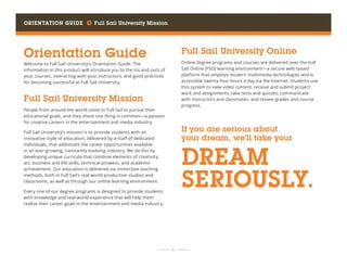 Orientation Guide     Full Sail University Mission
	 	  1 	 	
Orientation Guide
Welcome to Full Sail University’s Orientation Guide. The
information in this product will introduce you to the ins and outs of
your courses, interacting with your instructors, and good practices
for becoming successful at Full Sail University.
Full Sail University Mission
People from around the world come to Full Sail to pursue their
educational goals, and they share one thing in common—a passion
for creative careers in the entertainment and media industry.
Full Sail University’s mission is to provide students with an
innovative style of education, delivered by a staff of dedicated
individuals, that addresses the career opportunities available
in an ever-growing, constantly evolving industry. We do this by
developing unique curricula that combine elements of creativity,
art, business and life skills, technical prowess, and academic
achievement. Our education is delivered via immersive teaching
methods, both in Full Sail’s real-world production studios and
classrooms, as well as through our online learning environment.
Every one of our degree programs is designed to provide students
with knowledge and real-world experience that will help them
realize their career goals in the entertainment and media industry.
Full Sail University Online
Online degree programs and courses are delivered over the Full
Sail Online (FSO) learning environment—a secure web-based
platform that employs modern multimedia technologies and is
accessible twenty-four hours a day via the Internet. Students use
this system to view video content, receive and submit project
work and assignments, take tests and quizzes, communicate
with instructors and classmates, and review grades and course
progress.
If you are serious about
your dream, we’ll take your
DREAM
SERIOUSLY.
 