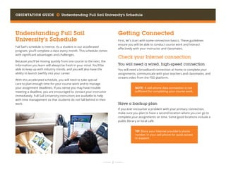 Orientation Guide     Understanding Full Sail University’s Schedule
	 	  2 	 	
Understanding Full Sail
University’s Schedule
Full Sail’s schedule is intense. As a student in our accelerated
program, you’ll complete a class every month. This schedule comes
with significant advantages and challenges.
Because you’ll be moving quickly from one course to the next, the
information you learn will always be fresh in your mind. You’ll be
able to keep up with industry trends, and you will also have the
ability to launch swiftly into your career.
With this accelerated schedule, you will need to take special
care to plan enough time for your course work and to manage
your assignment deadlines. If you sense you may have trouble
meeting a deadline, you are encouraged to contact your instructor
immediately. Full Sail University instructors are available to help
with time management so that students do not fall behind in their
work.
Getting Connected
First, let’s start with some connection basics. These guidelines
ensure you will be able to conduct course work and interact
effectively with your instructor and classmates.
Check your Internet connection
You will need a wired, high-speed connection
You will need a broadband connection at home to complete your
assignments, communicate with your teachers and classmates, and
stream video from the FSO platform.
Have a backup plan
If you ever encounter a problem with your primary connection,
make sure you plan to have a second location where you can go to
complete your assignments on time. Some good locations include a
public library or local café.
NOTE: A cell-phone data connection is not
sufficient for completing your course work.
TIP: Store your Internet provider’s phone
number in your cell phone for quick access
to support.
 