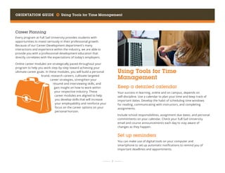 Orientation Guide     Using Tools for Time Management
	 	  7 	 	
Career Planning
Every program at Full Sail University provides students with
opportunities to invest seriously in their professional growth.
Because of our Career Development department’s many
interactions and experience within the industry, we are able to
provide you with a professional-development education that
directly correlates with the expectations of today’s employers.
Online career modules are strategically paced throughout your
program to help you work step-by-step toward achieving your
ultimate career goals. In these modules, you will build a personal
brand, research careers, cultivate targeted
career strategies, strengthen your
résumé and interviewing skills, and
gain insight on how to work within
your respective industry. These
career modules are aligned to help
you develop skills that will increase
your employability and reinforce your
focus on the career options on your
personal horizon.
Using Tools for Time
Management
Keep a detailed calendar
Your success in learning, online and on campus, depends on
self-discipline. Use a calendar to plan your time and keep track of
important dates. Develop the habit of scheduling time windows
for reading, communicating with instructors, and completing
assignments.
Include school responsibilities, assignment due dates, and personal
commitments on your calendar. Check your Full Sail University
email and course announcements each day to stay aware of
changes as they happen.
Set up reminders
You can make use of digital tools on your computer and
smartphone to set up automatic notifications to remind you of
important deadlines and appointments.
 