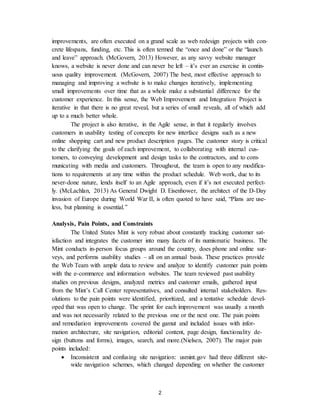 2
improvements, are often executed on a grand scale as web redesign projects with con-
crete lifespans, funding, etc. This is often termed the “once and done” or the “launch
and leave” approach. (McGovern, 2013) However, as any savvy website manager
knows, a website is never done and can never be left – it’s ever an exercise in contin-
uous quality improvement. (McGovern, 2007) The best, most effective approach to
managing and improving a website is to make changes iteratively, implementing
small improvements over time that as a whole make a substantial difference for the
customer experience. In this sense, the Web Improvement and Integration Project is
iterative in that there is no great reveal, but a series of small reveals, all of which add
up to a much better whole.
The project is also iterative, in the Agile sense, in that it regularly involves
customers in usability testing of concepts for new interface designs such as a new
online shopping cart and new product description pages. The customer story is critical
to the clarifying the goals of each improvement, to collaborating with internal cus-
tomers, to conveying development and design tasks to the contractors, and to com-
municating with media and customers. Throughout, the team is open to any modifica-
tions to requirements at any time within the product schedule. Web work, due to its
never-done nature, lends itself to an Agile approach, even if it’s not executed perfect-
ly. (McLachlan, 2013) As General Dwight D. Eisenhower, the architect of the D-Day
invasion of Europe during World War II, is often quoted to have said, “Plans are use-
less, but planning is essential.”
Analysis, Pain Points, and Constraints
The United States Mint is very robust about constantly tracking customer sat-
isfaction and integrates the customer into many facets of its numismatic business. The
Mint conducts in-person focus groups around the country, does phone and online sur-
veys, and performs usability studies – all on an annual basis. These practices provide
the Web Team with ample data to review and analyze to identify customer pain points
with the e-commerce and information websites. The team reviewed past usability
studies on previous designs, analyzed metrics and customer emails, gathered input
from the Mint’s Call Center representatives, and consulted internal stakeholders. Res-
olutions to the pain points were identified, prioritized, and a tentative schedule devel-
oped that was open to change. The sprint for each improvement was usually a month
and was not necessarily related to the previous one or the next one. The pain points
and remediation improvements covered the gamut and included issues with infor-
mation architecture, site navigation, editorial content, page design, functionality de-
sign (buttons and forms), images, search, and more.(Nielsen, 2007). The major pain
points included:
 Inconsistent and confusing site navigation: usmint.gov had three different site-
wide navigation schemes, which changed depending on whether the customer
 
