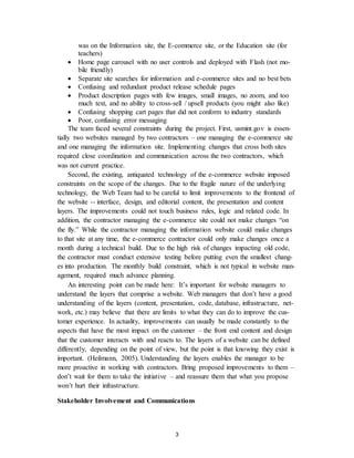 3
was on the Information site, the E-commerce site, or the Education site (for
teachers)
 Home page carousel with no user controls and deployed with Flash (not mo-
bile friendly)
 Separate site searches for information and e-commerce sites and no best bets
 Confusing and redundant product release schedule pages
 Product description pages with few images, small images, no zoom, and too
much text, and no ability to cross-sell / upsell products (you might also like)
 Confusing shopping cart pages that did not conform to industry standards
 Poor, confusing error messaging
The team faced several constraints during the project. First, usmint.gov is essen-
tially two websites managed by two contractors – one managing the e-commerce site
and one managing the information site. Implementing changes that cross both sites
required close coordination and communication across the two contractors, which
was not current practice.
Second, the existing, antiquated technology of the e-commerce website imposed
constraints on the scope of the changes. Due to the fragile nature of the underlying
technology, the Web Team had to be careful to limit improvements to the frontend of
the website -- interface, design, and editorial content, the presentation and content
layers. The improvements could not touch business rules, logic and related code. In
addition, the contractor managing the e-commerce site could not make changes “on
the fly.” While the contractor managing the information website could make changes
to that site at any time, the e-commerce contractor could only make changes once a
month during a technical build. Due to the high risk of changes impacting old code,
the contractor must conduct extensive testing before putting even the smallest chang-
es into production. The monthly build constraint, which is not typical in website man-
agement, required much advance planning.
An interesting point can be made here: It’s important for website managers to
understand the layers that comprise a website. Web managers that don’t have a good
understanding of the layers (content, presentation, code, database, infrastructure, net-
work, etc.) may believe that there are limits to what they can do to improve the cus-
tomer experience. In actuality, improvements can usually be made constantly to the
aspects that have the most impact on the customer – the front end content and design
that the customer interacts with and reacts to. The layers of a website can be defined
differently, depending on the point of view, but the point is that knowing they exist is
important. (Heilmann, 2005). Understanding the layers enables the manager to be
more proactive in working with contractors. Bring proposed improvements to them –
don’t wait for them to take the initiative – and reassure them that what you propose
won’t hurt their infrastructure.
Stakeholder Involvement and Communications
 